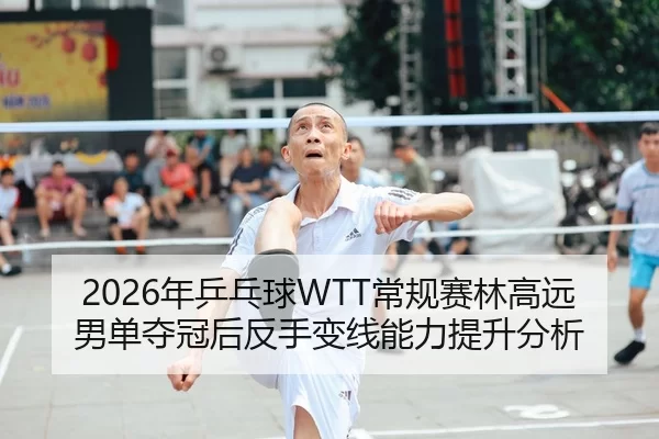 2026年乒乓球WTT常规赛林高远男单夺冠后反手变线能力提升分析