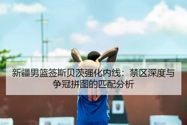 新疆男篮签斯贝茨强化内线：禁区深度与争冠拼图的匹配分析